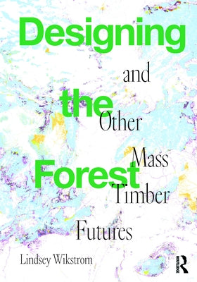 Designing the Forest and Other Mass Timber Futures by Wikstrom, Lindsey