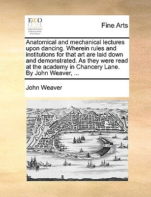 Anatomical and Mechanical Lectures Upon Dancing. Wherein Rules and Institutions for That Art Are Laid Down and Demonstrated. as They Were Read at the by Weaver, John