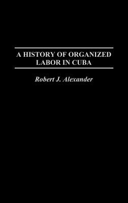 A History of Organized Labor in Cuba by Alexander, Robert Jackson