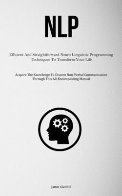 Nlp: Efficient And Straightforward Neuro Linguistic Programming Techniques To Transform Your Life (Acquire The Knowledge To Discern Non-Verbal Communi by Gledhill, Jamie