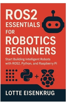 Ros2 Essentials for Robotics Beginners: Start Building Intelligent Robots with ROS2, Python, and Raspberry Pi by Eisenkrug, Lotte