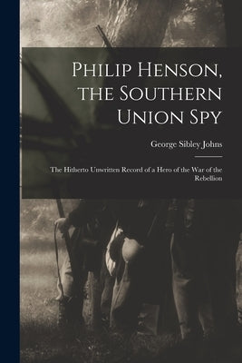Philip Henson, the Southern Union Spy: The Hitherto Unwritten Record of a Hero of the War of the Rebellion by Johns, George Sibley
