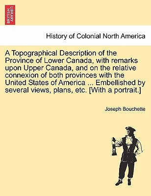 A Topographical Description of the Province of Lower Canada, with remarks upon Upper Canada, and on the relative connexion of both provinces with the by Bouchette, Joseph