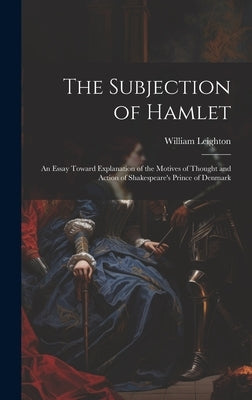 The Subjection of Hamlet: An Essay Toward Explanation of the Motives of Thought and Action of Shakespeare's Prince of Denmark by Leighton, William