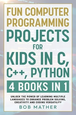 Fun Computer Programming Projects for Kids in C, C++, Python: 4 Books in 1: Unlock the Power of Learning Multiple Languages to Enhance Problem Solving by Mather, Bob