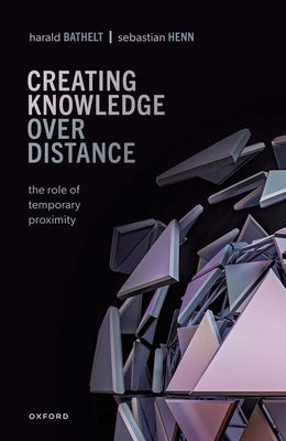Creating Knowledge Over Distance: The Role of Temporary Proximity by Bathelt, Harald