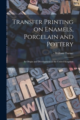 Transfer Printing on Enamels, Porcelain and Pottery: Its Origin and Development in the United Kingdom by Turner, William -1643