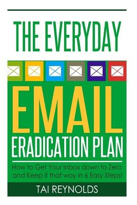 The Everyday Email Eradication Plan: How to Get Your Inbox down to Zero and Keep it that way in 6 Easy Steps! by Reynolds, Tai