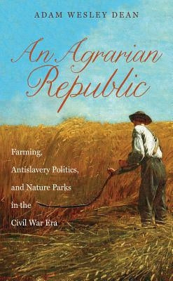 An Agrarian Republic: Farming, Antislavery Politics, and Nature Parks in the Civil War Era by Dean, Adam Wesley