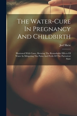 The Water-cure In Pregnancy And Childbirth: Illustrated With Cases, Showing The Remarkable Effects Of Water In Mitigating The Pains And Perils Of The by Shew, Joel