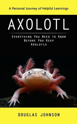 Axolotl: A Personal Journey of Helpful Learnings (Everything You Need to Know Before You Keep Axolotls) by Johnson, Douglas