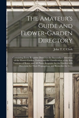 The Amateur's Guide and Flower-garden Directory: Containing Every Requisite Detail for the Successful Cultivation of the Flower-garden. Embracing the by Clark, John T. C.