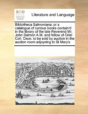 Bibliotheca Salmoniana: Or a Catalogue of Curious Books Contain'd in the Library of the Late Reverend Mr. John Salmon A.M. and Fellow of Oriel by Multiple Contributors