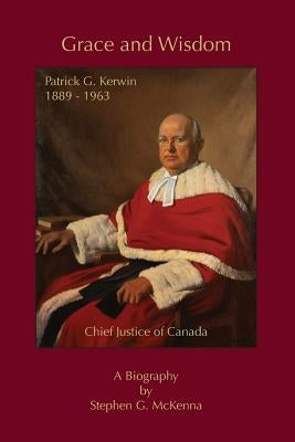 Grace and Wisdom: Patrick G. Kerwin 1889 - 1963, Chief Justice of Canada by McKenna, Stephen G.