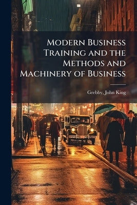 Modern Business Training and the Methods and Machinery of Business by King, Grebby John