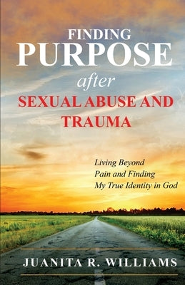 Finding Purpose After Sexual Abuse and Trauma: Living Beyond Pain and Finding My True Identity in God by Williams, Juanita R.