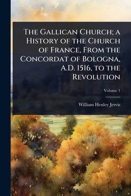 The Gallican Church; a History of the Church of France, From the Concordat of Bologna, A.D. 1516, to the Revolution by Jervis, William Henley