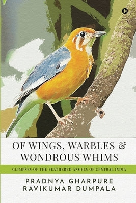 Of Wings, Warbles and Wondrous Whims: Glimpses of the Feathered Angels of Central India by Ravikumar Dumpala