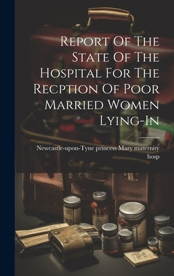 Report Of The State Of The Hospital For The Recption Of Poor Married Women Lying-in by Newcastle-Upon-Tyne Princess Mary Mat