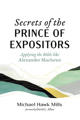 Secrets of the Prince of Expositors: Applying the Bible Like Alexander MacLaren by Mills, Michael Hawk