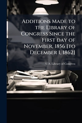Additions Made to the Library of Congress Since the First day of November, 1856 [to December 1, 1862] by U. S. Library of Congress
