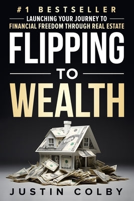 Flipping to Wealth: Launching Your Journey to Financial Freedom Through Real Estate by Colby, Justin