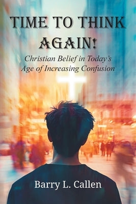 Time to Think Again! Christian Belief in Today's Age of Increasing Confusion by Callen, Barry L.