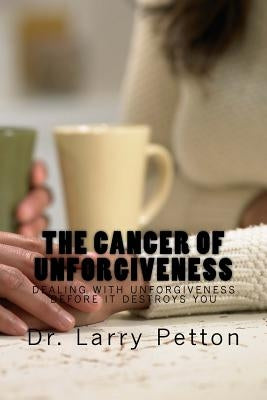 The CANCER of UNFORGIVENESS: Dealing with Unforgiveness Before It Destroys You by Petton, Larry