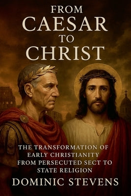 From Caesar to Christ: The Transformation of Early Christianity From Persecuted Sect to State Religion by Stevens, Dominic