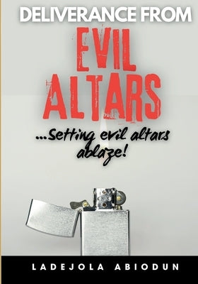 Deliverance from Evil Altars: Setting Ancient Altars Ablaze! - Powerful Prayers for Breaking Demonic Covenants, Spiritual Warfare, and Healing from by Abiodun, Ladejola
