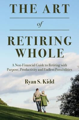 The Art of Retiring Whole: A Non-Financial Guide to Retiring with Purpose, Productivity and Endless Possiblilites by Kidd, Ryan S.
