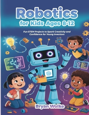 Robotics for Kids Ages 8-12: Fun STEM Projects to Spark Creativity and Confidence for Young Inventors by Wolke, Bryan