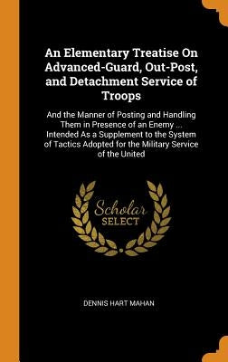 An Elementary Treatise On Advanced-Guard, Out-Post, and Detachment Service of Troops: And the Manner of Posting and Handling Them in Presence of an En by Mahan, Dennis Hart