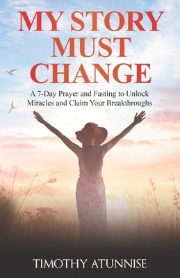 My Story Must Change: A 7-Day Prayer and Fasting to Unlock Miracles and Claim Your Breakthroughs by Atunnise, Timothy