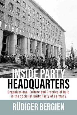 Inside Party Headquarters: Organizational Culture and Practice of Rule in the Socialist Unity Party of Germany by Bergien, Rüdiger