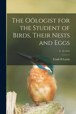 The Oölogist for the Student of Birds, Their Nests and Eggs; v. 32 1915 by Lattin, Frank H.