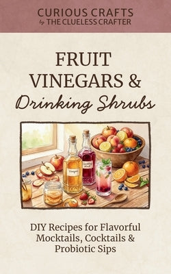 Fruit Vinegars & Drinking Shrubs. DIY Recipes for Flavorful Mocktails, Cocktails & Probiotic Sips: Simple Ferments for Refreshing Homemade Beverages by Crafter, Clueless