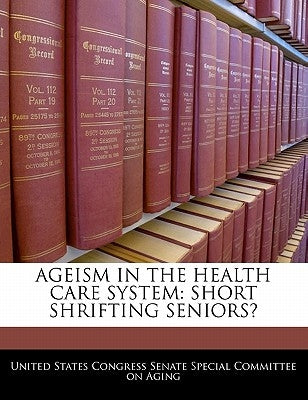 Ageism in the Health Care System: Short Shrifting Seniors? by United States Congress Senate Special Co