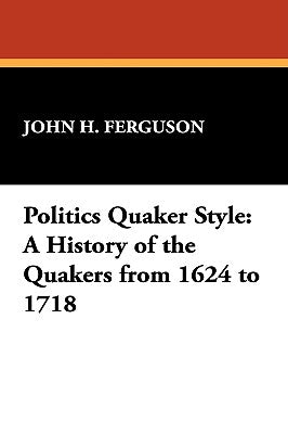 Politics Quaker Style: A History of the Quakers from 1624 to 1718 by Ferguson, John Henry