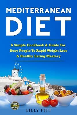 Mediterranean Diet: A Simple Cookbook & Guide For Busy People To Rapid Weight Loss & Healthy Eating Mastery by Fitt, Lilly