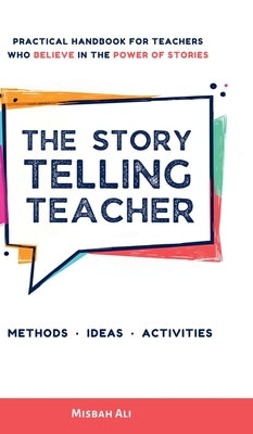 The Storytelling Teacher: Practical Handbook For Teachers Who Believe In The Power Of Stories by Misbah Ali