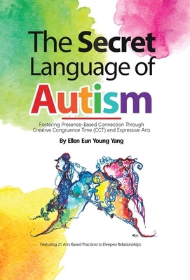 The Secret Language of Autism: Fostering Presence-Based Connection Through Creative Congruence Time (CCT) and Expressive Arts by Yang, Ellen Eun Young