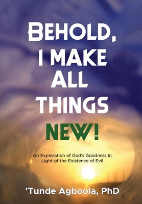 Behold, I Make All Things New!: An Exploration of God's Goodness in Light of the Existence of Evil by Agboola, 'Tunde Caleb