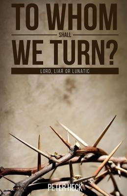 To Whom Shall We Turn?: Lord, Liar or Lunatic by Heck, Peter