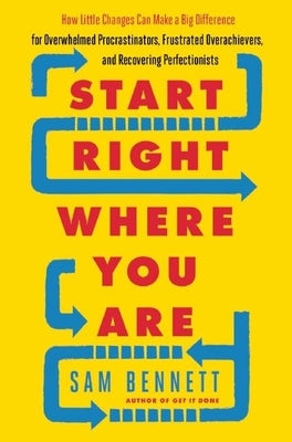 Start Right Where You Are: How Little Changes Can Make a Big Difference for Overwhelmed Procrastinators, Frustrated Overachievers, and Recovering by Bennett, Sam