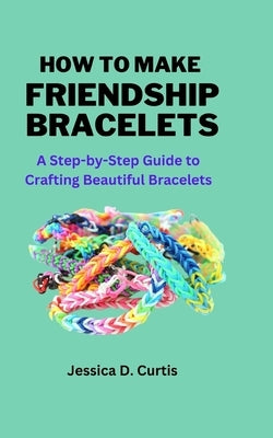 How to Make Friendship Bracelets: A Step-by-Step Guide to Crafting Beautiful Bracelets by Curtis, Jessica