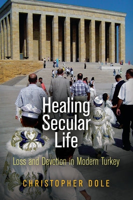 Healing Secular Life: Loss and Devotion in Modern Turkey by Dole, Christopher
