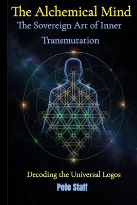 The Alchemical Mind: The Sovereign Art of Inner Transmutation Decoding the Universal Logos by Staff, Pete
