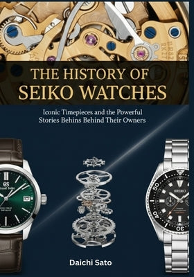 The History of Seiko Watches: Iconic Timepieces and the Powerful Stories Behind Their Owners by Sato, Daichi