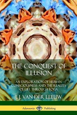 The Conquest of Illusion: An Exploration of Human Consciousness and the Reality of Life Through Yoga by Leeuw, J. J. Van Der